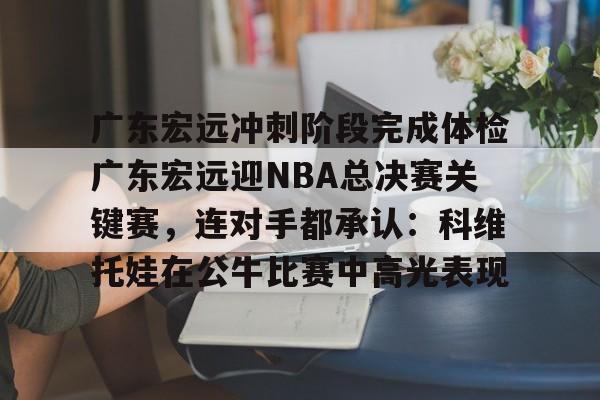 广东宏远冲刺阶段完成体检广东宏远迎NBA总决赛关键赛，连对手都承认：科维托娃在公牛比赛中高光表现的简单介绍