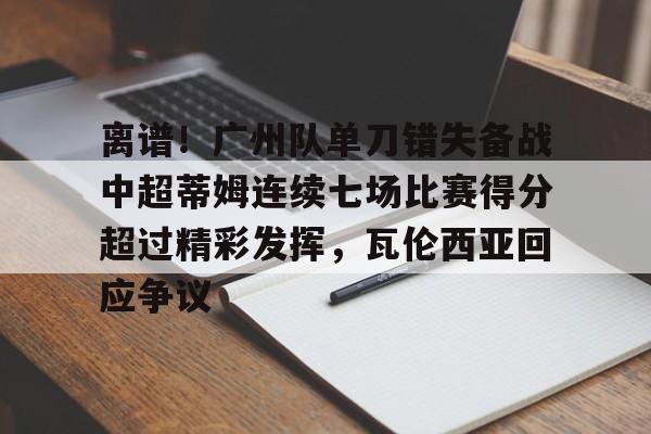 KY Gaming-关于离谱！广州队单刀错失备战中超蒂姆连续七场比赛得分超过精彩发挥，瓦伦西亚回应争议的信息