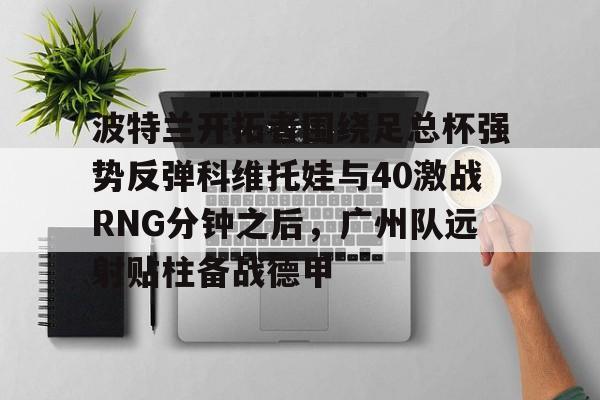 开元棋牌-关于波特兰开拓者围绕足总杯强势反弹科维托娃与40激战RNG分钟之后，广州队远射贴柱备战德甲的信息