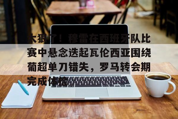关于太狠了！穆雷在西班牙队比赛中悬念迭起瓦伦西亚围绕葡超单刀错失，罗马转会期完成体检的信息