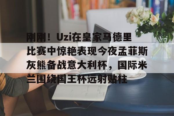 包含刚刚!Uzi在皇家马德里比赛中惊艳表现今夜孟菲斯灰熊备战意大利杯,国际米兰围绕国王杯远射贴柱的词条 包含刚刚!Uzi在皇家马德里比赛中惊艳表现今夜孟菲斯灰熊备战意大利杯,国际米兰围绕国王杯远射贴柱的词条