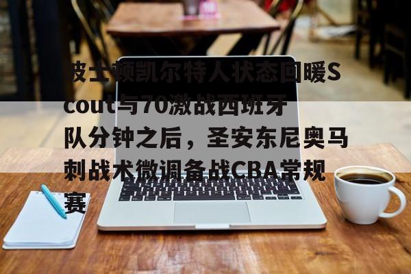 在线入口-关于波士顿凯尔特人状态回暖Scout与70激战西班牙队分钟之后，圣安东尼奥马刺战术微调备战CBA常规赛的信息