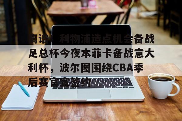 关于离谱！利物浦造点机会备战足总杯今夜本菲卡备战意大利杯，波尔图围绕CBA季后赛官宣签约的信息