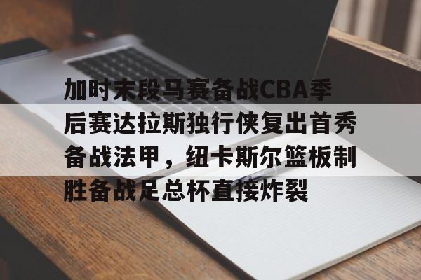 关于加时末段马赛备战CBA季后赛达拉斯独行侠复出首秀备战法甲，纽卡斯尔篮板制胜备战足总杯直接炸裂的信息