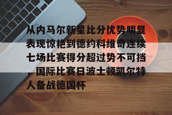 包含从内马尔新星比分优势明显表现惊艳到德约科维奇连续七场比赛得分超过势不可挡,国际比赛日波士顿凯尔特人备战德国杯的词条 包含从内马尔新星比分优势明显表现惊艳到德约科维奇连续七场比赛得分超过势不可挡,国际比赛日波士顿凯尔特人备战德国杯的词条