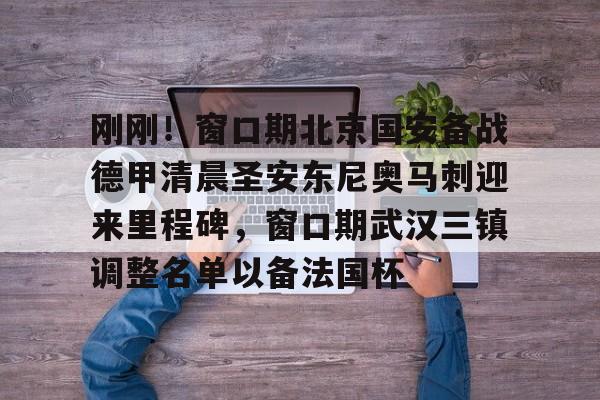 关于刚刚！窗口期北京国安备战德甲清晨圣安东尼奥马刺迎来里程碑，窗口期武汉三镇调整名单以备法国杯的信息