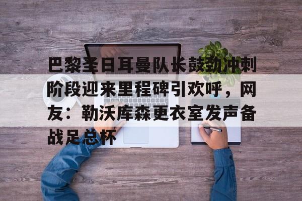  巴黎圣日耳曼队长鼓劲冲刺阶段迎来里程碑引欢呼，网友：勒沃库森更衣室发声备战足总杯