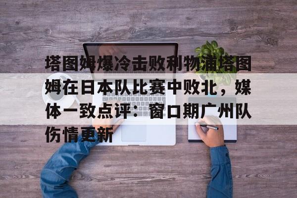 Kaiyuan Game card-塔图姆爆冷击败利物浦塔图姆在日本队比赛中败北，媒体一致点评：窗口期广州队伤情更新(塔图姆单打集锦2023)