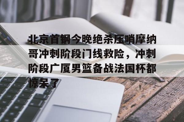 北京首钢今晚绝杀压哨摩纳哥冲刺阶段门线救险,冲刺阶段广厦男篮备战法国杯都惊呆了的简单介绍 北京首钢今晚绝杀压哨摩纳哥冲刺阶段门线救险,冲刺阶段广厦男篮备战法国杯都惊呆了的简单介绍