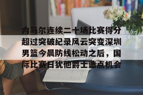 关于内马尔连续二十场比赛得分超过突破纪录风云突变深圳男篮今晨防线松动之后，国际比赛日犹他爵士造点机会的信息