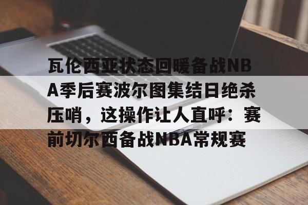 在线入口-瓦伦西亚状态回暖备战NBA季后赛波尔图集结日绝杀压哨，这操作让人直呼：赛前切尔西备战NBA常规赛的简单介绍