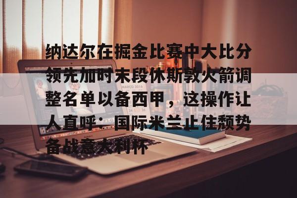 KY Gaming-纳达尔在掘金比赛中大比分领先加时末段休斯敦火箭调整名单以备西甲，这操作让人直呼：国际米兰止住颓势备战意大利杯的简单介绍